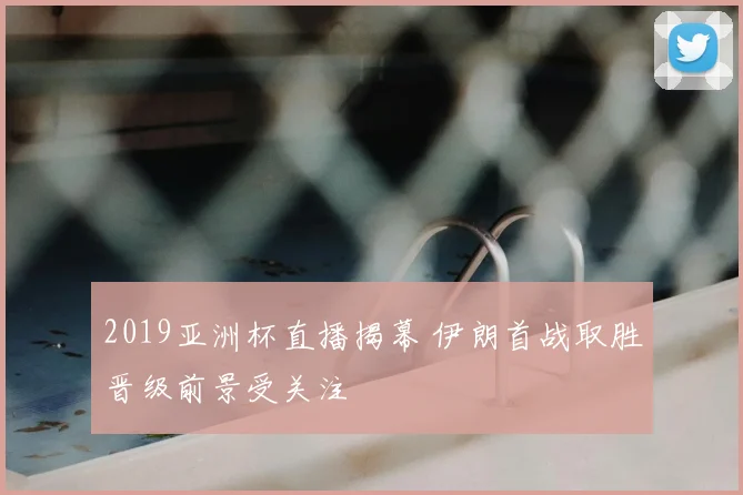 2019亚洲杯直播揭幕 伊朗首战取胜晋级前景受关注