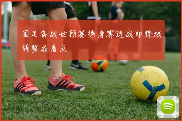 国足备战世预赛热身赛连战即锋线调整成看点