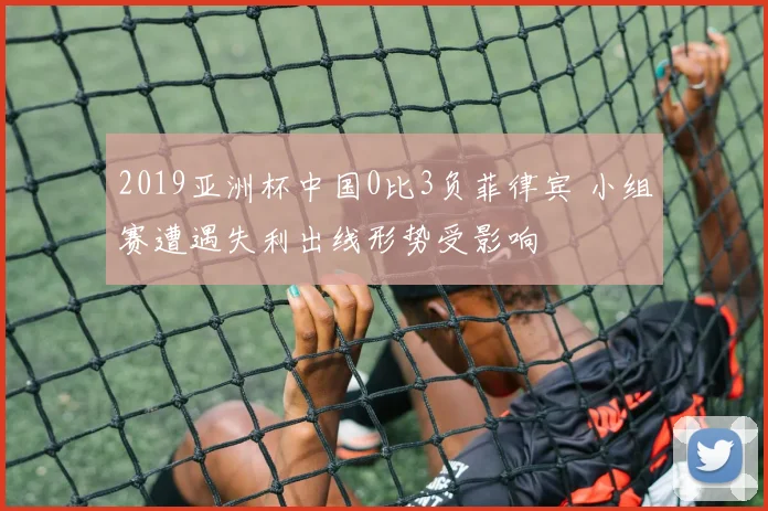 2019亚洲杯中国0比3负菲律宾 小组赛遭遇失利出线形势受影响