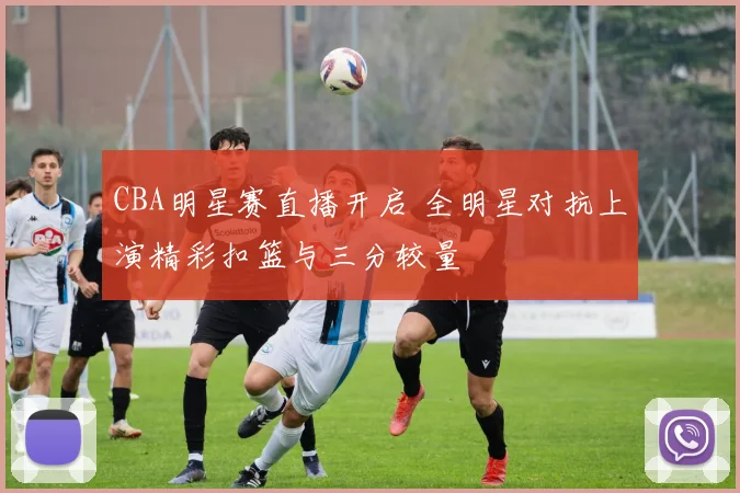 CBA明星赛直播开启 全明星对抗上演精彩扣篮与三分较量