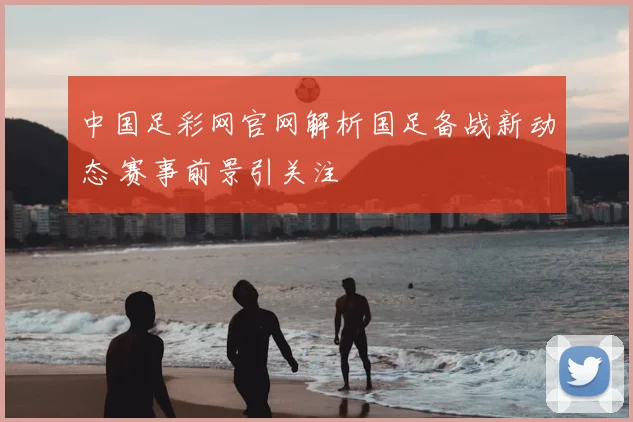 中国足彩网官网解析国足备战新动态 赛事前景引关注