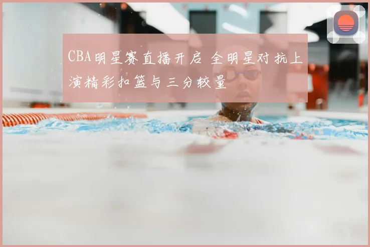 CBA明星赛直播开启 全明星对抗上演精彩扣篮与三分较量