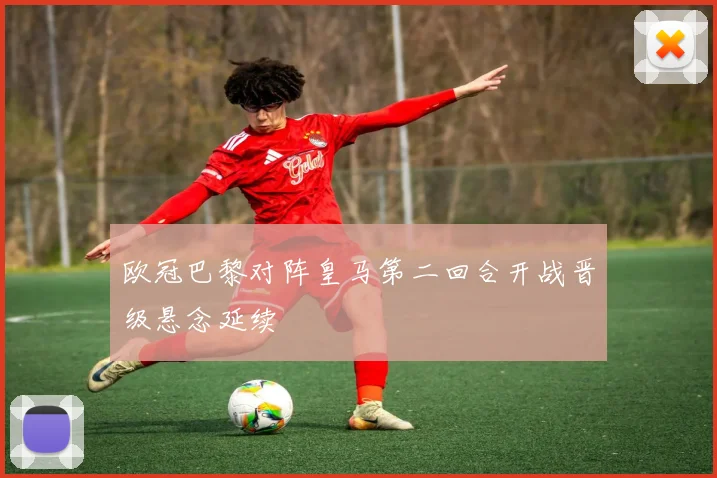欧冠巴黎对阵皇马第二回合开战晋级悬念延续
