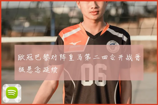 欧冠巴黎对阵皇马第二回合开战晋级悬念延续